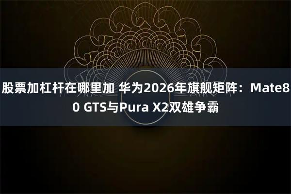 股票加杠杆在哪里加 华为2026年旗舰矩阵：Mate80 GTS与Pura X2双雄争霸