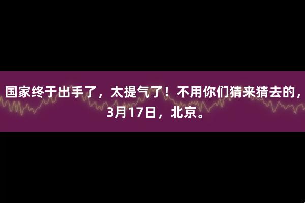 国家终于出手了，太提气了！不用你们猜来猜去的， 3月17日，北京。